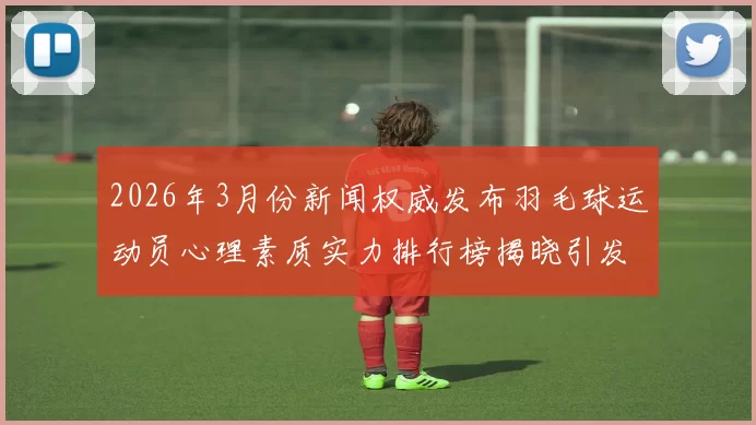 2026年3月份新闻权威发布羽毛球运动员心理素质实力排行榜揭晓引发广泛关注与讨论