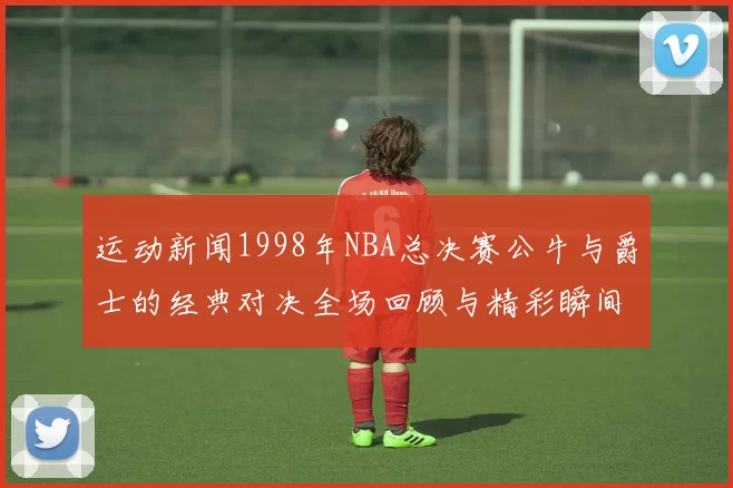 运动新闻1998年NBA总决赛公牛与爵士的经典对决全场回顾与精彩瞬间分析