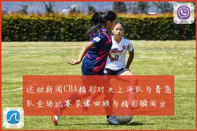 运动新闻CBA精彩对决上海队与青岛队全场比赛录像回顾与精彩瞬间分析