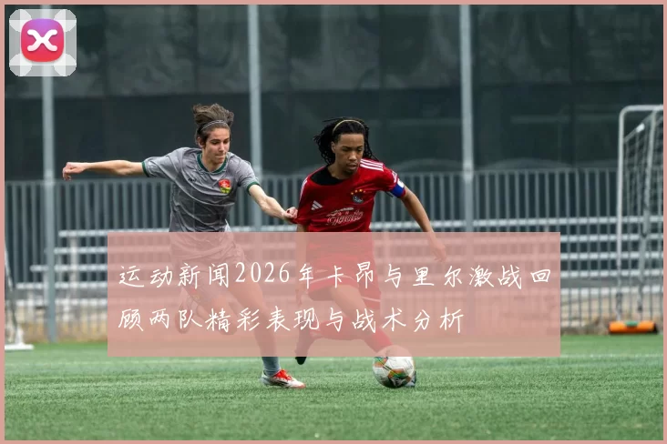 运动新闻2026年卡昂与里尔激战回顾两队精彩表现与战术分析