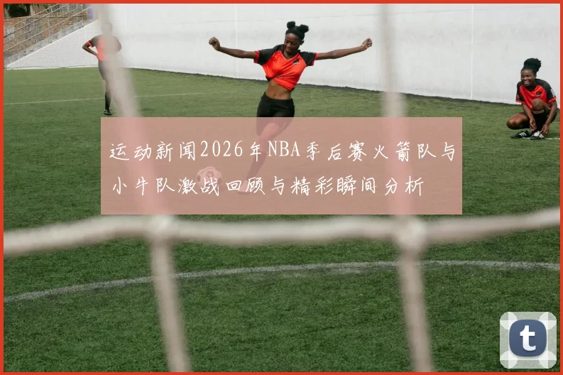 运动新闻2026年NBA季后赛火箭队与小牛队激战回顾与精彩瞬间分析