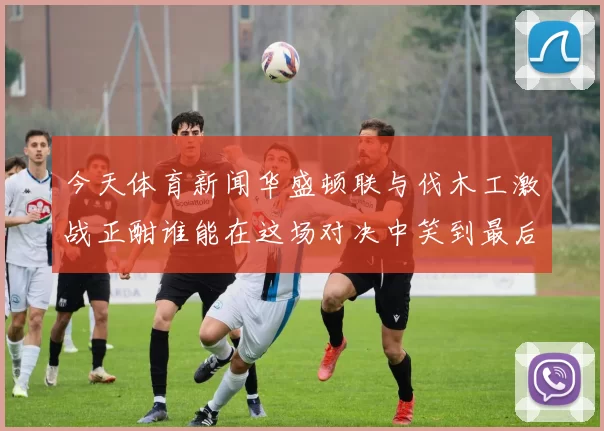 今天体育新闻华盛顿联与伐木工激战正酣谁能在这场对决中笑到最后