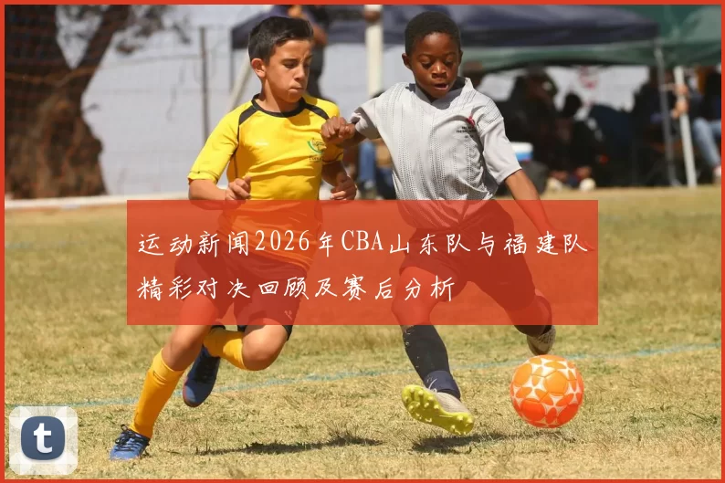 运动新闻2026年CBA山东队与福建队精彩对决回顾及赛后分析
