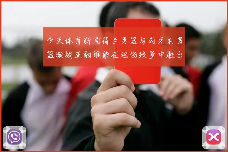 今天体育新闻荷兰男篮与匈牙利男篮激战正酣谁能在这场较量中胜出